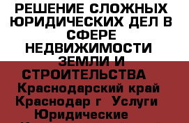 РЕШЕНИЕ СЛОЖНЫХ ЮРИДИЧЕСКИХ ДЕЛ В СФЕРЕ НЕДВИЖИМОСТИ, ЗЕМЛИ И СТРОИТЕЛЬСТВА. - Краснодарский край, Краснодар г. Услуги » Юридические   . Краснодарский край,Краснодар г.